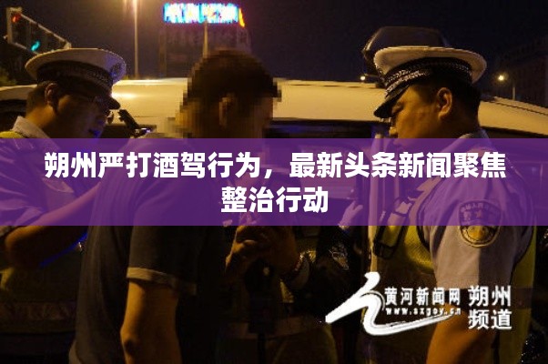朔州嚴打酒駕行為，最新頭條新聞聚焦整治行動