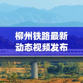 柳州鐵路最新動態(tài)視頻發(fā)布，發(fā)展更新一覽無余