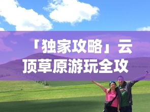 「獨(dú)家攻略」云頂草原游玩全攻略，讓你暢游草原不迷路！