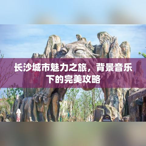 長(zhǎng)沙城市魅力之旅，背景音樂(lè)下的完美攻略
