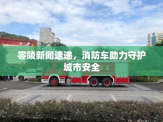 零陵新聞速遞，消防車助力守護(hù)城市安全