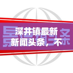 深井鎮(zhèn)最新新聞頭條，不容錯過！